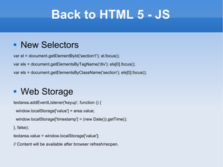 Back to HTML 5 - JS New Selectors var el = document.getElementById('section1'); el.focus(); var els = document.getElementsByTagName('div'); els[0].focus(); var els = document.getElementsByClassName('section'); els[0].focus(); Web Storage textarea.addEventListener('keyup', function () { window.localStorage['value'] = area.value; window.localStorage['timestamp'] = (new Date()).getTime(); }, false); textarea.value = window.localStorage['value']; // Content will be available after browser refresh/reopen. 