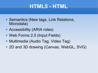 HTML5 - HTML Semantics (New tags, Link Relations, Microdata) Accessibility (ARIA roles) Web Forms 2.0 (Input Fields) Multimedia (Audio Tag, Video Tag) 2D and 3D drawing (Canvas, WebGL, SVG) 