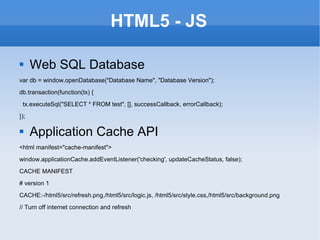 HTML5 - JS Web SQL Database var db = window.openDatabase(&quot;Database Name&quot;, &quot;Database Version&quot;); db.transaction(function(tx) { tx.executeSql(&quot;SELECT * FROM test&quot;, [], successCallback, errorCallback); }); Application Cache API <html manifest=&quot;cache-manifest&quot;> window.applicationCache.addEventListener('checking', updateCacheStatus, false); CACHE MANIFEST # version 1 CACHE:-/html5/src/refresh.png,/html5/src/logic.js, /html5/src/style.css,/html5/src/background.png // Turn off internet connection and refresh 