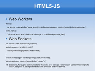 HTML5-JS Web Workers main.js: var worker = new Worker(‘extra_work.js'); worker.onmessage = function(event) { alert(event.data); }; extra_work.js: /* do some work; when done post message.*/  postMessage(some_data); Web Sockets var socket = new WebSocket(location); socket.onopen = function(event) { socket.postMessage(“Hello, WebSocket”); } socket.onmessage = function(event) { alert(event.data); } socket.onclose = function(event) { alert(“closed”); } //Bi-directional, full-duplex communications channels, over a single Transmission Control Protocol (TCP) socket, designed to be implemented in web browsers and web servers. 