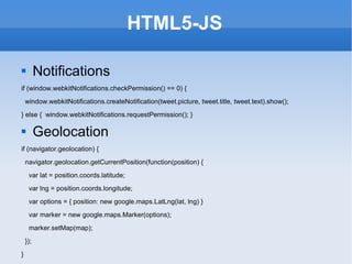 HTML5-JS Notifications if (window.webkitNotifications.checkPermission() == 0) { window.webkitNotifications.createNotification(tweet.picture, tweet.title, tweet.text).show(); } else {  window.webkitNotifications.requestPermission(); } Geolocation if (navigator.geolocation) { navigator.geolocation.getCurrentPosition(function(position) { var lat = position.coords.latitude; var lng = position.coords.longitude; var options = { position: new google.maps.LatLng(lat, lng) } var marker = new google.maps.Marker(options); marker.setMap(map); }); } 
