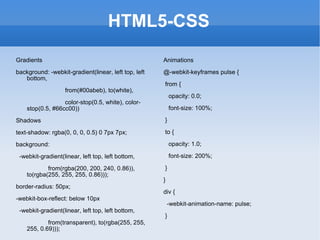 HTML5-CSS Gradients background: -webkit-gradient(linear, left top, left bottom,  from(#00abeb), to(white),  color-stop(0.5, white), color-stop(0.5, #66cc00)) Shadows text-shadow: rgba(0, 0, 0, 0.5) 0 7px 7px;  background:  -webkit-gradient(linear, left top, left bottom,  from(rgba(200, 200, 240, 0.86)), to(rgba(255, 255, 255, 0.86))); border-radius: 50px;  -webkit-box-reflect: below 10px -webkit-gradient(linear, left top, left bottom,  from(transparent), to(rgba(255, 255, 255, 0.69))); Animations @-webkit-keyframes pulse { from { opacity: 0.0; font-size: 100%; } to { opacity: 1.0; font-size: 200%; } } div { -webkit-animation-name: pulse; } 