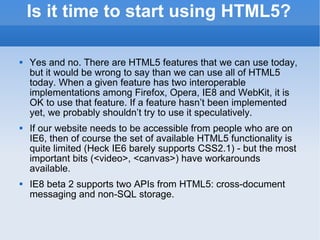 Is it time to start using HTML5? Yes and no. There are HTML5 features that we can use today, but it would be wrong to say than we can use all of HTML5 today. When a given feature has two interoperable implementations among Firefox, Opera, IE8 and WebKit, it is OK to use that feature. If a feature hasn’t been implemented yet, we probably shouldn’t try to use it speculatively. If our website needs to be accessible from people who are on IE6, then of course the set of available HTML5 functionality is quite limited (Heck IE6 barely supports CSS2.1) - but the most important bits (<video>, <canvas>) have workarounds available. IE8 beta 2 supports two APIs from HTML5: cross-document messaging and non-SQL storage. 