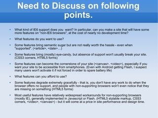 Need to Discuss on following points. What kind of IE6 support does you  want? In particular, can you make a site that will have some more features on &quot;non-IE6 browsers&quot;, at the cost of nearly no development time? What features do you want to use? Some features bring semantic sugar but are not really worth the hassle - even when &quot;supported&quot;. (<article>, <date>…) Some features bring (mostly) eye-candy, but absence of support won't usually break your site. (CSS3 corners, HTML5 forms) Some features can become the cornerstone of your site (<canvas>, <video>), especially if you want your site to be accessible from smartphones. (Even with Android getting Flash, I suspect many users won't activate it if not forced in order to spare battery life) What features can you afford to use? Some features degrade extremely gracefully - that is, you don't have any work to do when the browser offers no support, and people with non-supporting browsers won't even notice that they are missing on something (HTML5 forms) Most useful features have relatively widespread workarounds for non-supporting browsers (mostly IE), generally implemented in Javascript or Flash. (HTML5 stylable markup, CSS3 corners, <video>, <canvas>) - but it will come at a price in site performance and design time. 
