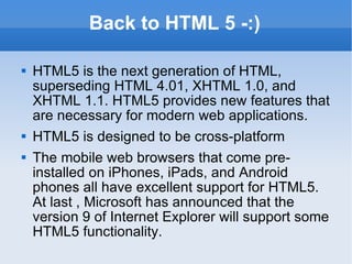 Back to HTML 5 -:) HTML5 is the next generation of HTML, superseding HTML 4.01, XHTML 1.0, and XHTML 1.1. HTML5 provides new features that are necessary for modern web applications. HTML5 is designed to be cross-platform The mobile web browsers that come pre-installed on iPhones, iPads, and Android phones all have excellent support for HTML5. At last , Microsoft has announced that the version 9 of Internet Explorer will support some HTML5 functionality. 