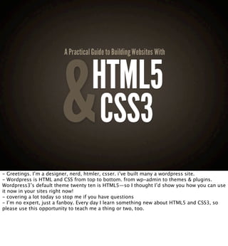 HTML5
                                    CSS3
- Greetings. I’m a designer, nerd, htmler, csser. i’ve built many a wordpress site.
- Wordpress is HTML and CSS from top to bottom. from wp-admin to themes & plugins.
Wordpress3’s default theme twenty ten is HTML5—so I thought I’d show you how you can use
it now in your sites right now!
- covering a lot today so stop me if you have questions
- I’m no expert, just a fanboy. Every day I learn something new about HTML5 and CSS3, so
please use this opportunity to teach me a thing or two, too.
 