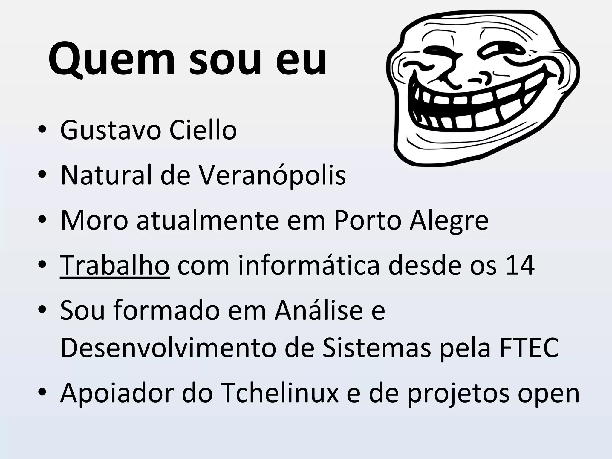 Quem sou eu Gustavo Ciello Natural de Veranópolis Moro atualmente em Porto Alegre Trabalho  com informática desde os 14 Sou formado em Análise e Desenvolvimento de Sistemas pela FTEC Apoiador do Tchelinux e de projetos open 