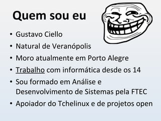 Quem sou eu Gustavo Ciello Natural de Veranópolis Moro atualmente em Porto Alegre Trabalho  com informática desde os 14 Sou formado em Análise e Desenvolvimento de Sistemas pela FTEC Apoiador do Tchelinux e de projetos open 