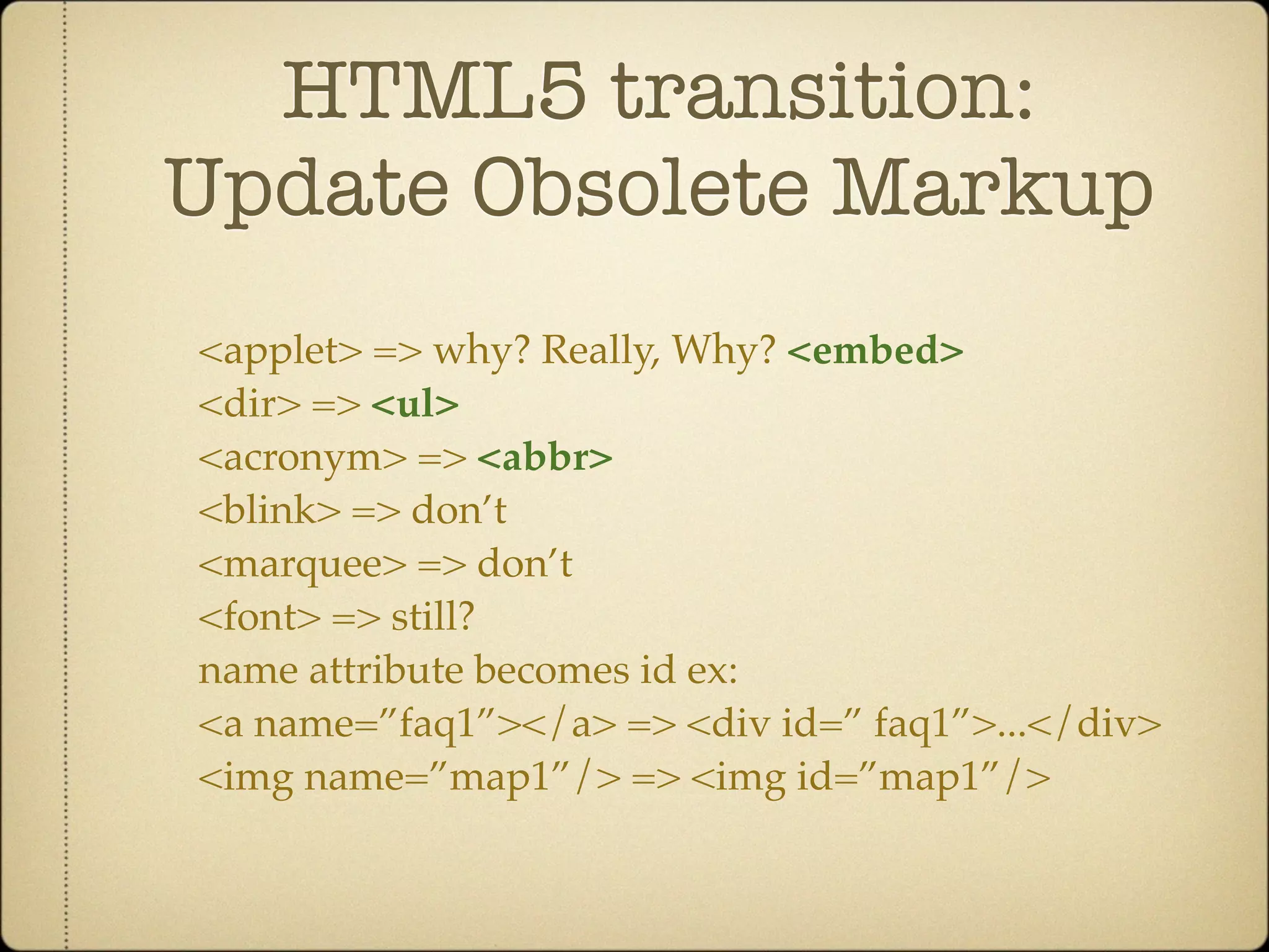HTML5 transition:
Update Obsolete Markup
<applet> => why? Really, Why? <embed>
<dir> => <ul>
<acronym> => <abbr>
<blink> => don’t
<marquee> => don’t
<font> => still?
name attribute becomes id ex:
<a name=”faq1”></a> => <div id=” faq1”>...</div>
<img name=”map1”/> => <img id=”map1”/>
 