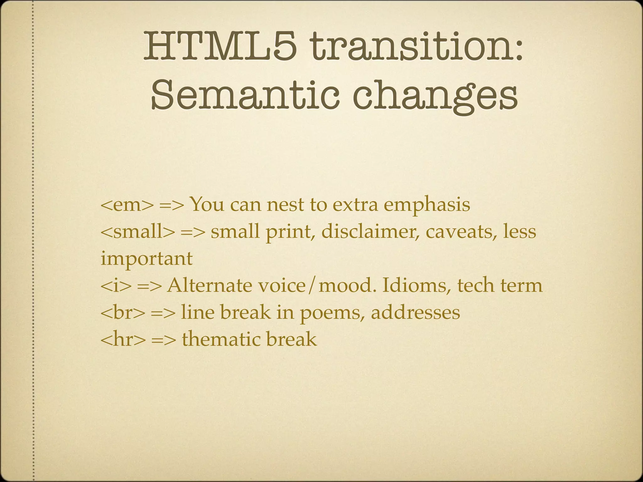 HTML5 transition:
    Semantic changes

<em> => You can nest to extra emphasis
<small> => small print, disclaimer, caveats, less
important
<i> => Alternate voice/mood. Idioms, tech term
<br> => line break in poems, addresses
<hr> => thematic break
 