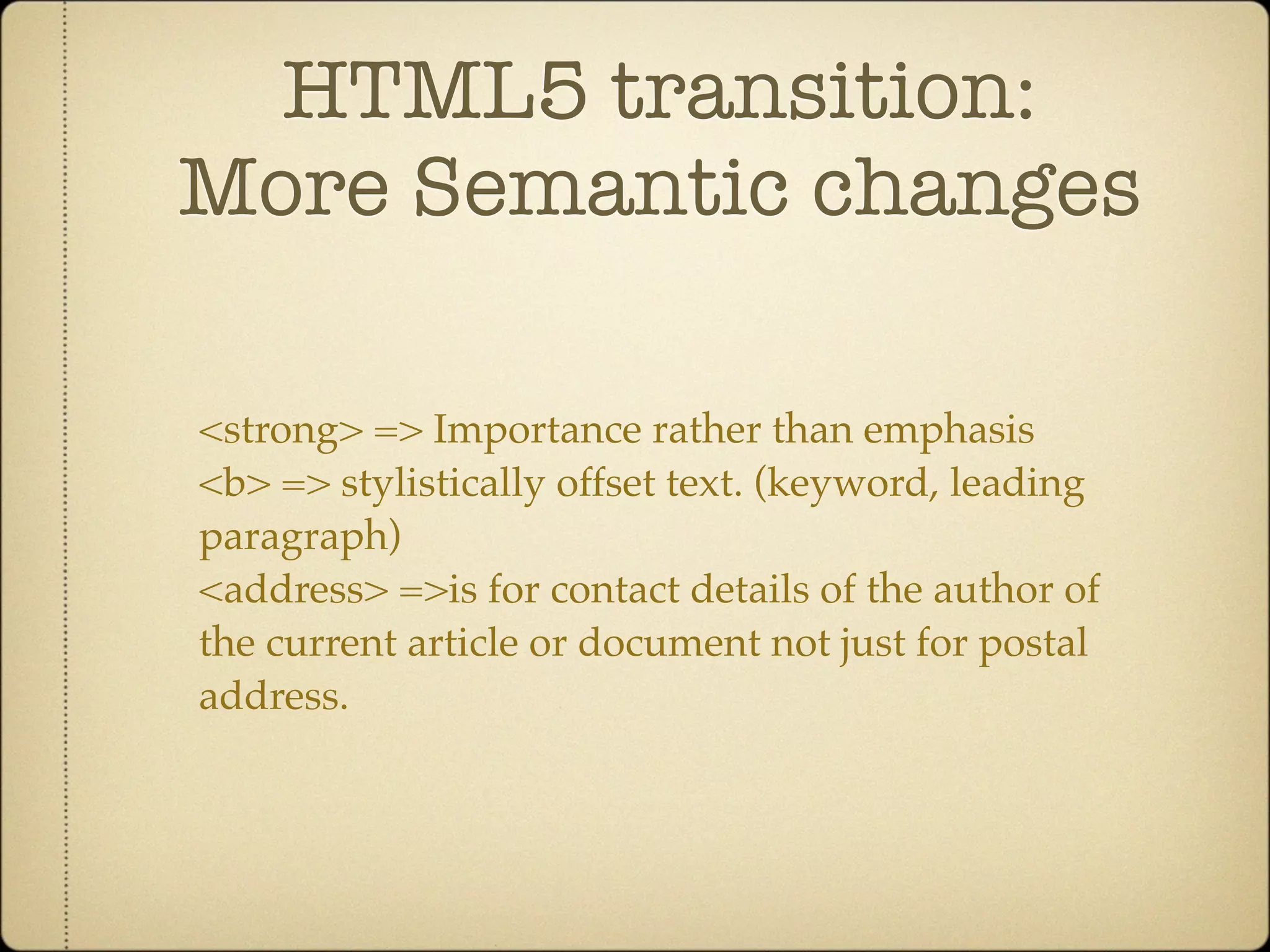 HTML5 transition:
More Semantic changes

<strong> => Importance rather than emphasis
<b> => stylistically offset text. (keyword, leading
paragraph)
<address> =>is for contact details of the author of
the current article or document not just for postal
address.
 