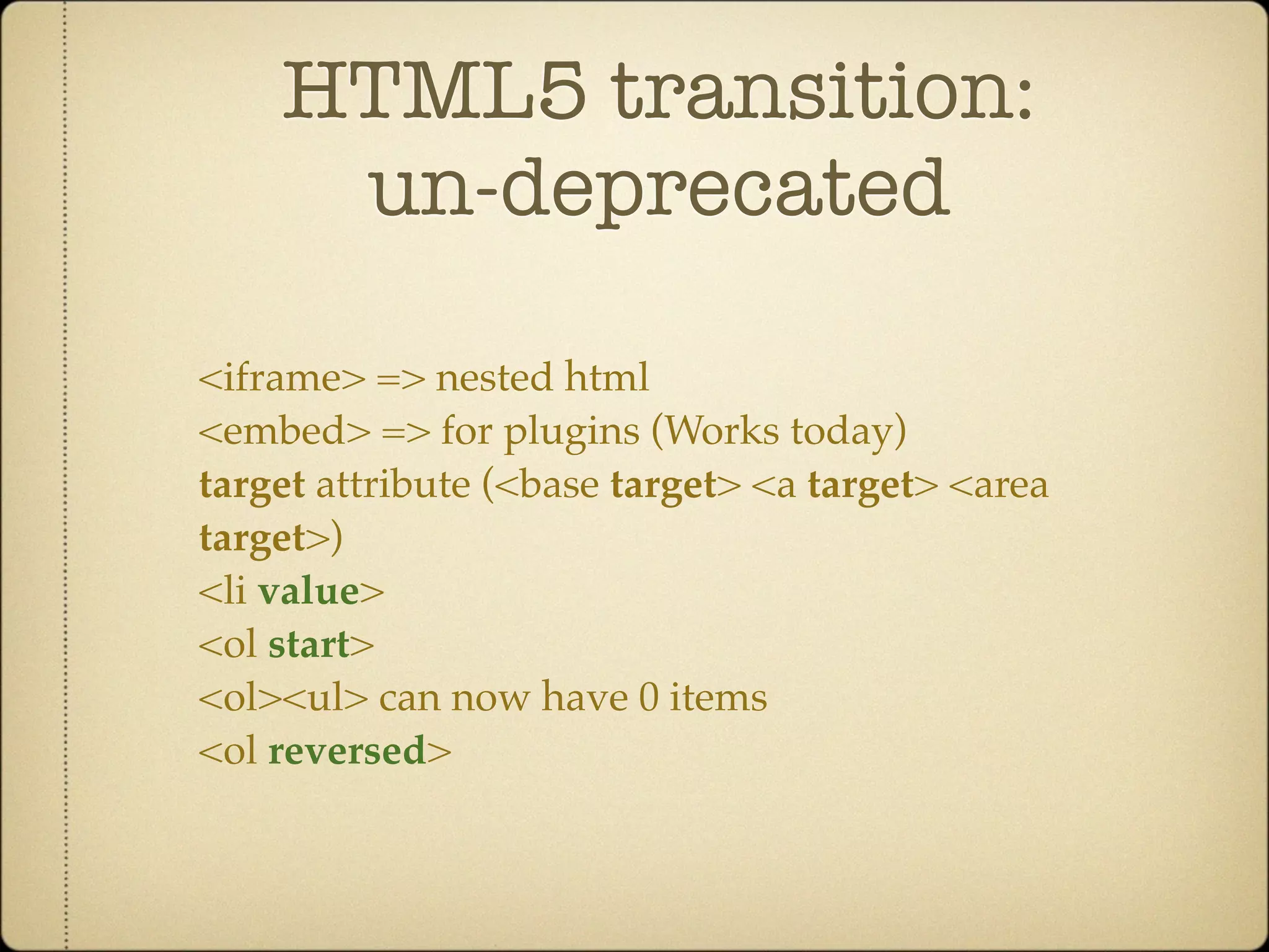 HTML5 transition:
     un-deprecated

<iframe> => nested html
<embed> => for plugins (Works today)
target attribute (<base target> <a target> <area
target>)
<li value>
<ol start>
<ol><ul> can now have 0 items
<ol reversed>
 
