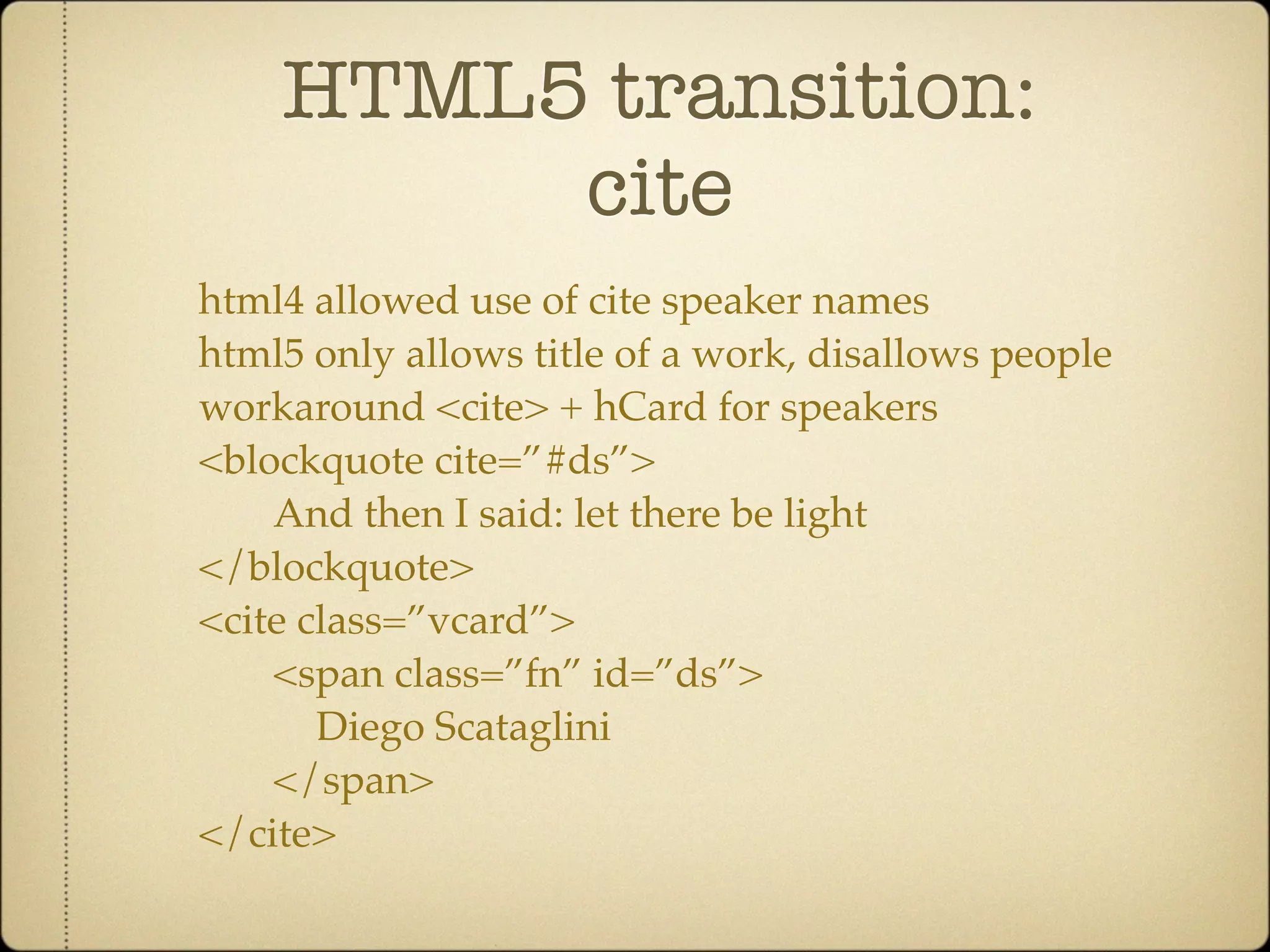 HTML5 transition:
         cite
html4 allowed use of cite speaker names
html5 only allows title of a work, disallows people
workaround <cite> + hCard for speakers
<blockquote cite=”#ds”>
    And then I said: let there be light
</blockquote>
<cite class=”vcard”>
    <span class=”fn” id=”ds”>
       Diego Scataglini
    </span>
</cite>
 