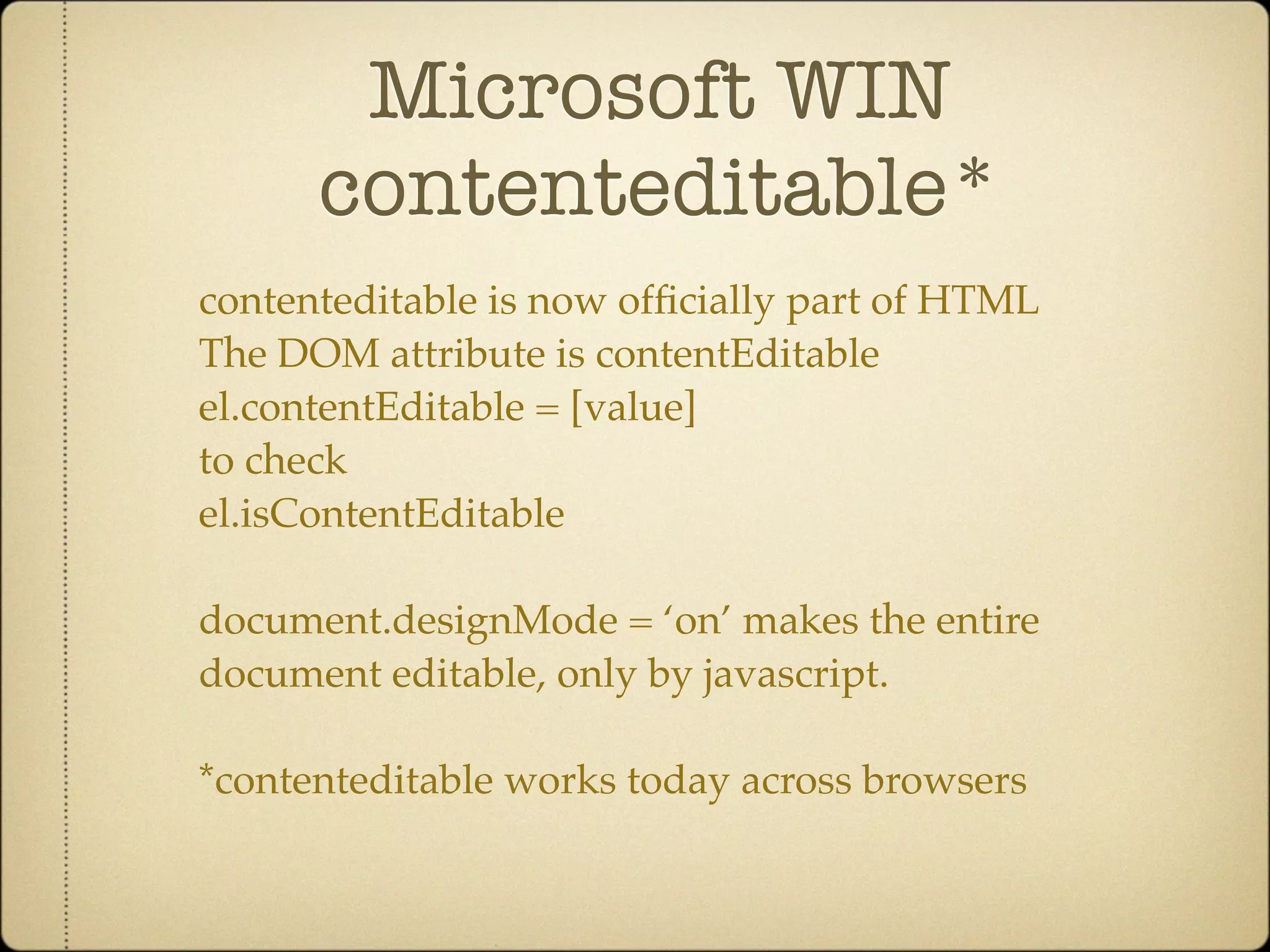 Microsoft WIN
      contenteditable*
contenteditable is now ofﬁcially part of HTML
The DOM attribute is contentEditable
el.contentEditable = [value]
to check
el.isContentEditable

document.designMode = ‘on’ makes the entire
document editable, only by javascript.

*contenteditable works today across browsers
 