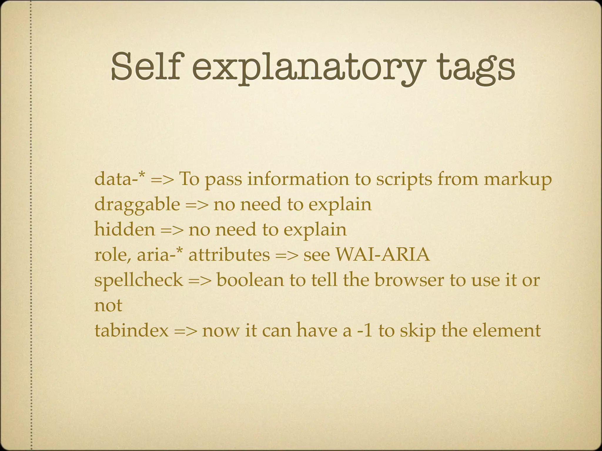Self explanatory tags

data-* => To pass information to scripts from markup
draggable => no need to explain
hidden => no need to explain
role, aria-* attributes => see WAI-ARIA
spellcheck => boolean to tell the browser to use it or
not
tabindex => now it can have a -1 to skip the element
 
