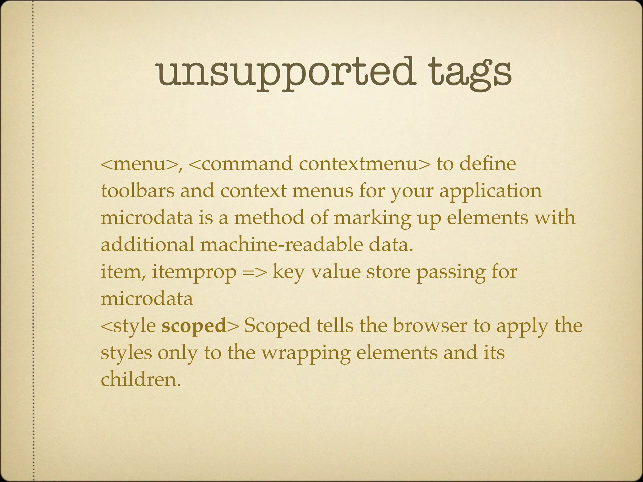 unsupported tags

<menu>, <command contextmenu> to deﬁne
toolbars and context menus for your application
microdata is a method of marking up elements with
additional machine-readable data.
item, itemprop => key value store passing for
microdata
<style scoped> Scoped tells the browser to apply the
styles only to the wrapping elements and its
children.
 