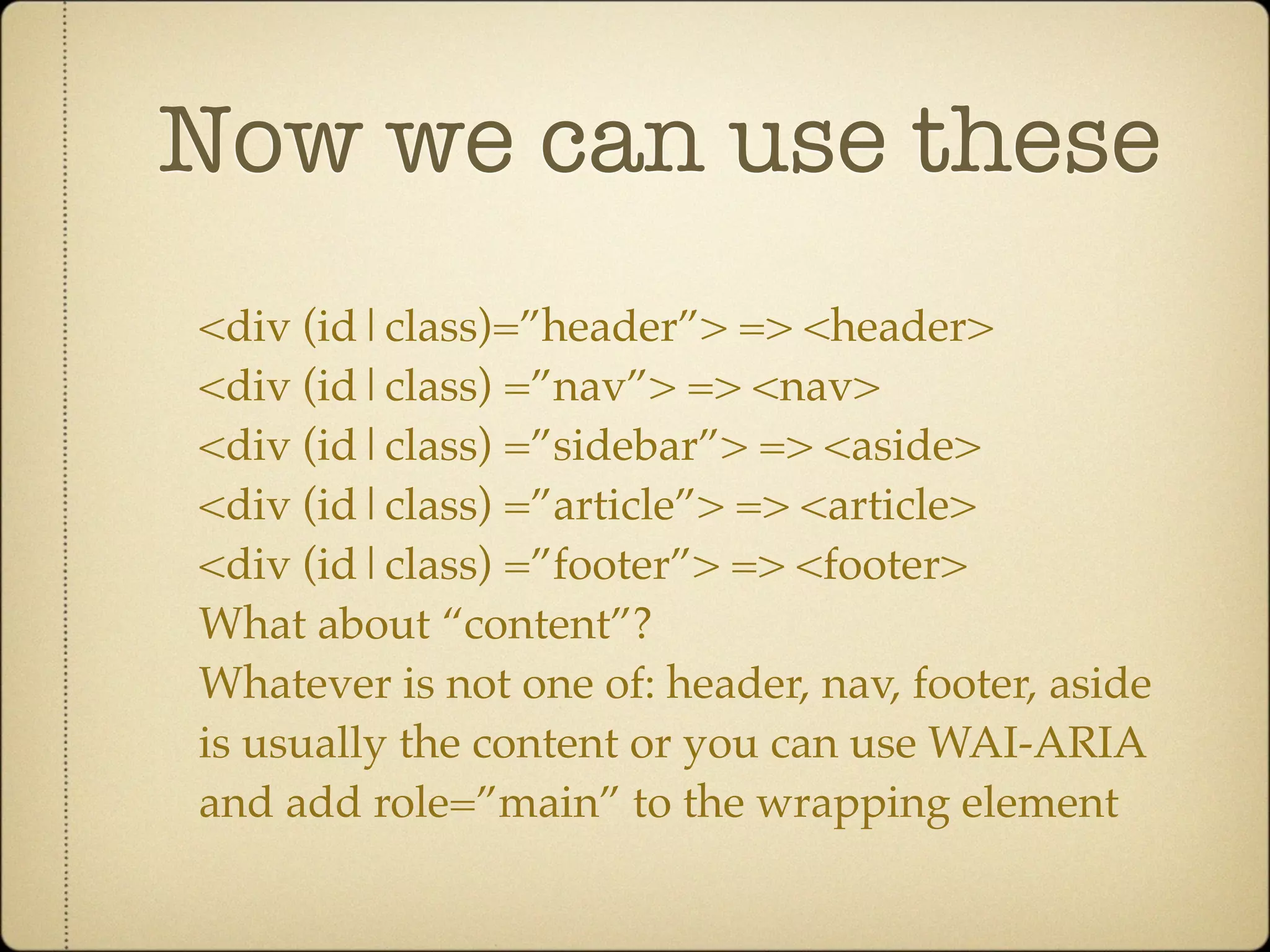 Now we can use these
<div (id|class)=”header”> => <header>
<div (id|class) =”nav”> => <nav>
<div (id|class) =”sidebar”> => <aside>
<div (id|class) =”article”> => <article>
<div (id|class) =”footer”> => <footer>
What about “content”?
Whatever is not one of: header, nav, footer, aside
is usually the content or you can use WAI-ARIA
and add role=”main” to the wrapping element
 