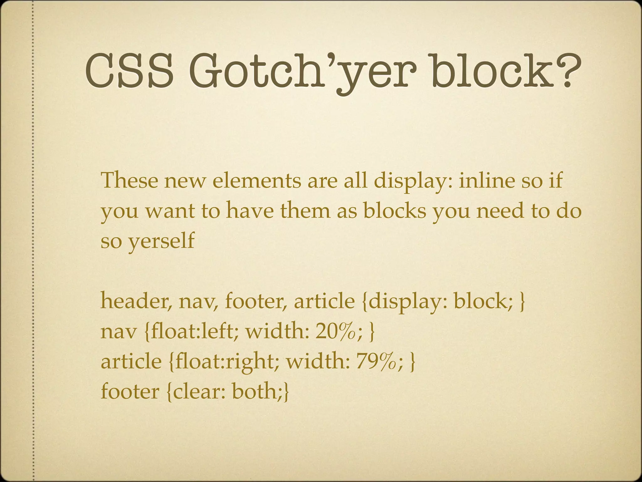 CSS Gotch’yer block?

These new elements are all display: inline so if
you want to have them as blocks you need to do
so yerself

header, nav, footer, article {display: block; }
nav {ﬂoat:left; width: 20%; }
article {ﬂoat:right; width: 79%; }
footer {clear: both;}
 