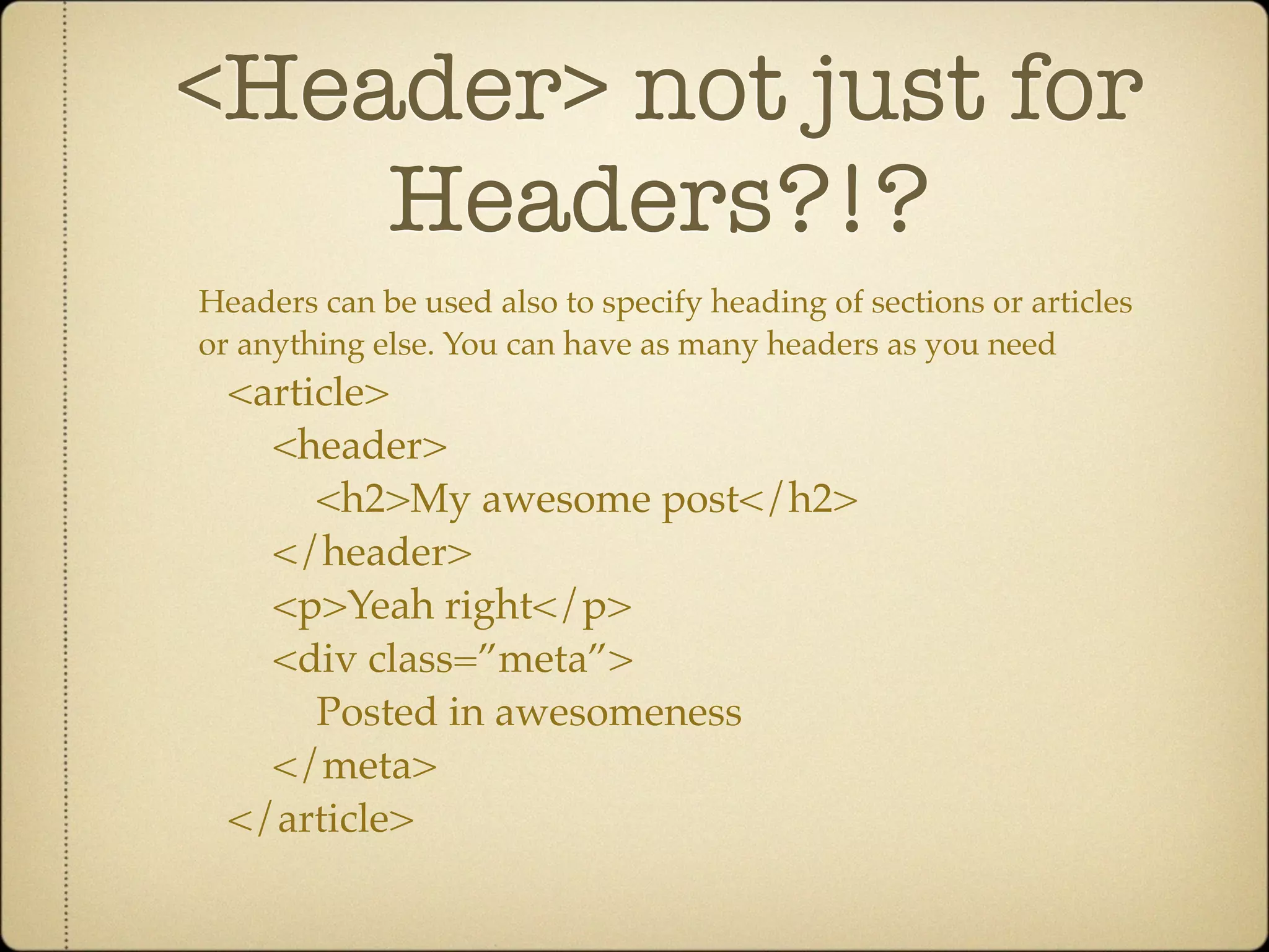 <Header> not just for
    Headers?!?
Headers can be used also to specify heading of sections or articles
or anything else. You can have as many headers as you need
  <article>
    <header>
       <h2>My awesome post</h2>
    </header>
    <p>Yeah right</p>
    <div class=”meta”>
       Posted in awesomeness
    </meta>
  </article>
 