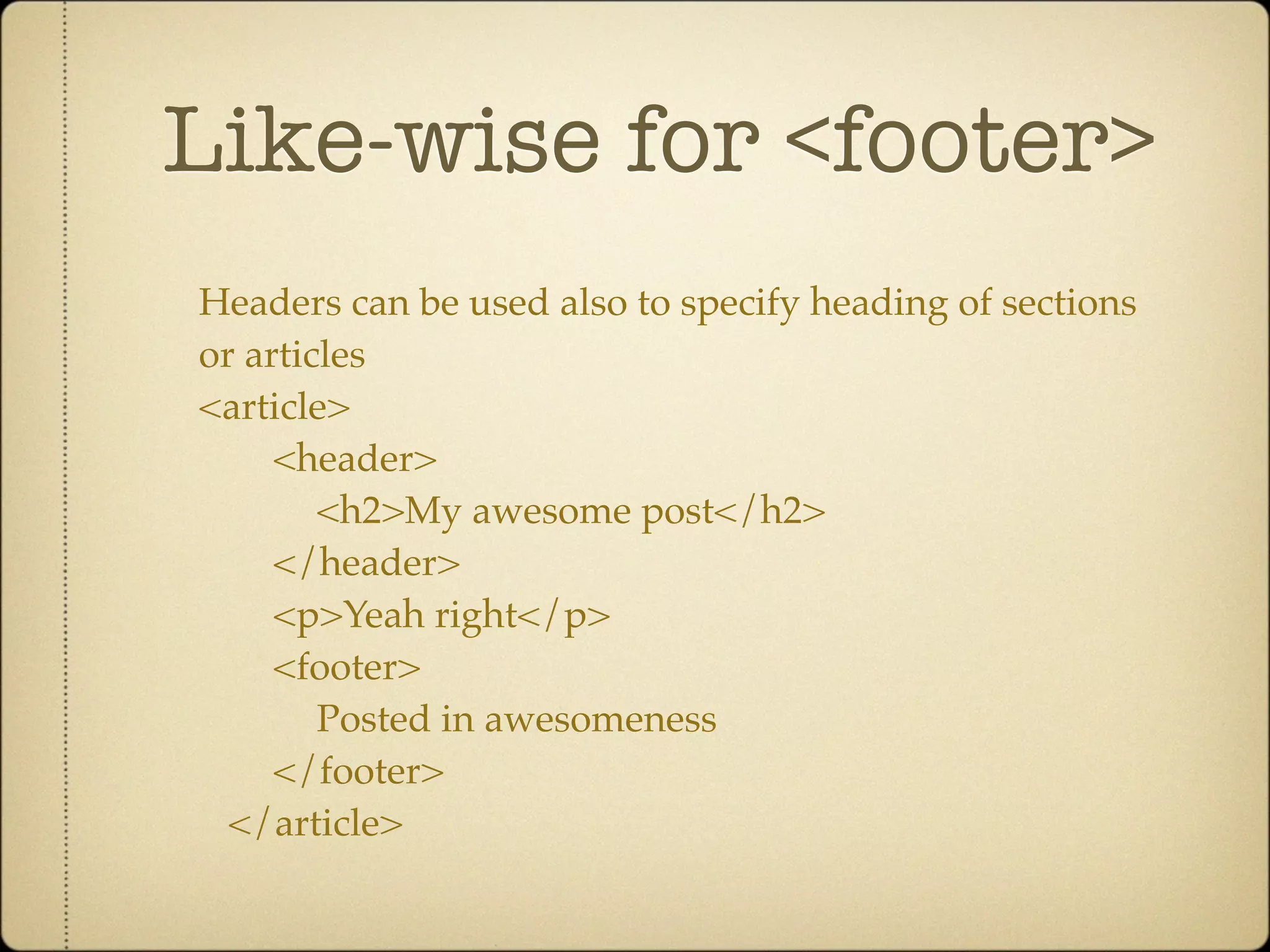Like-wise for <footer>
Headers can be used also to specify heading of sections
or articles
<article>
     <header>
        <h2>My awesome post</h2>
     </header>
     <p>Yeah right</p>
     <footer>
        Posted in awesomeness
     </footer>
  </article>
 