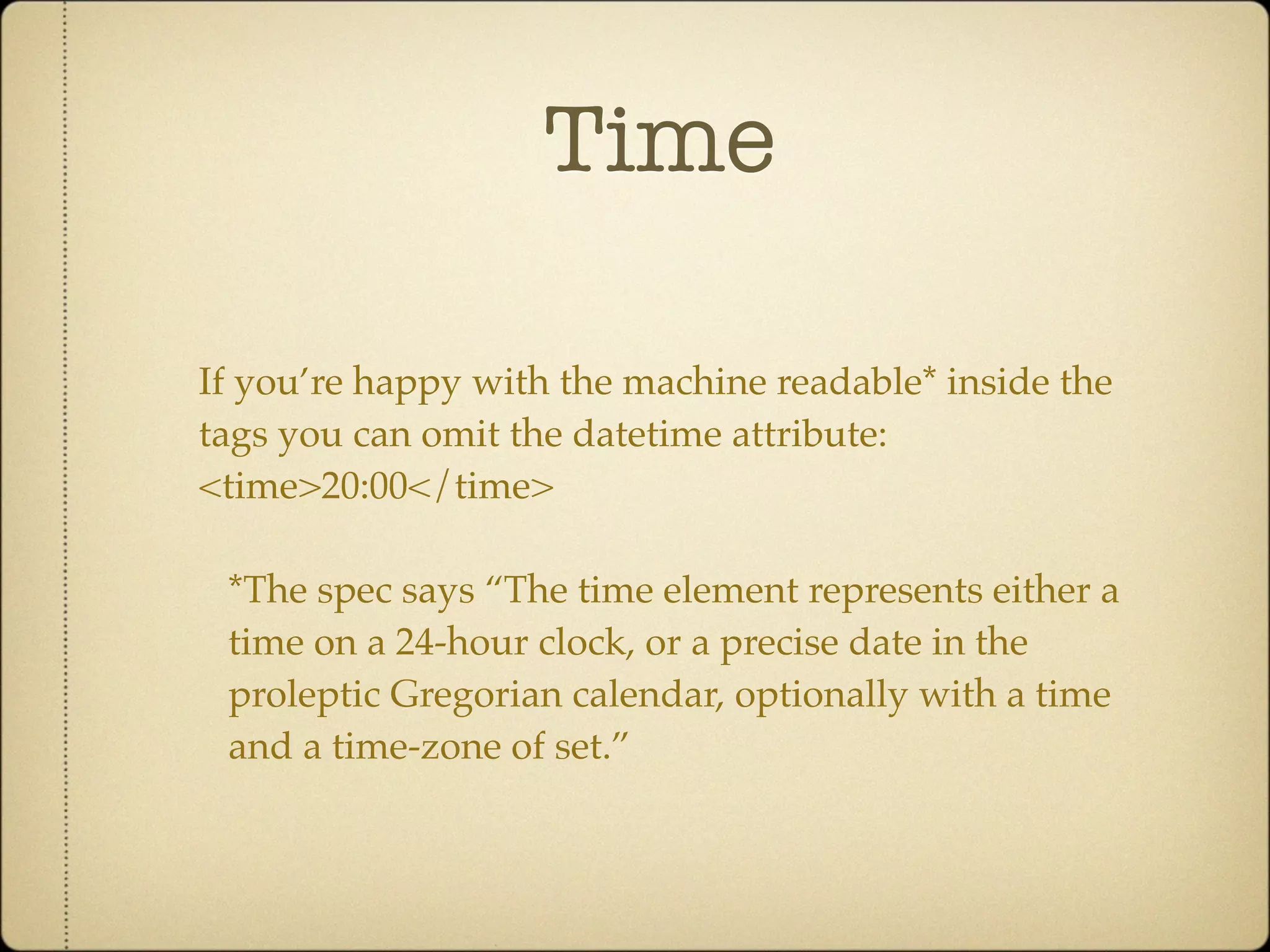 Time

If you’re happy with the machine readable* inside the
tags you can omit the datetime attribute:
<time>20:00</time>

 *The spec says “The time element represents either a
 time on a 24-hour clock, or a precise date in the
 proleptic Gregorian calendar, optionally with a time
 and a time-zone of set.”
 
