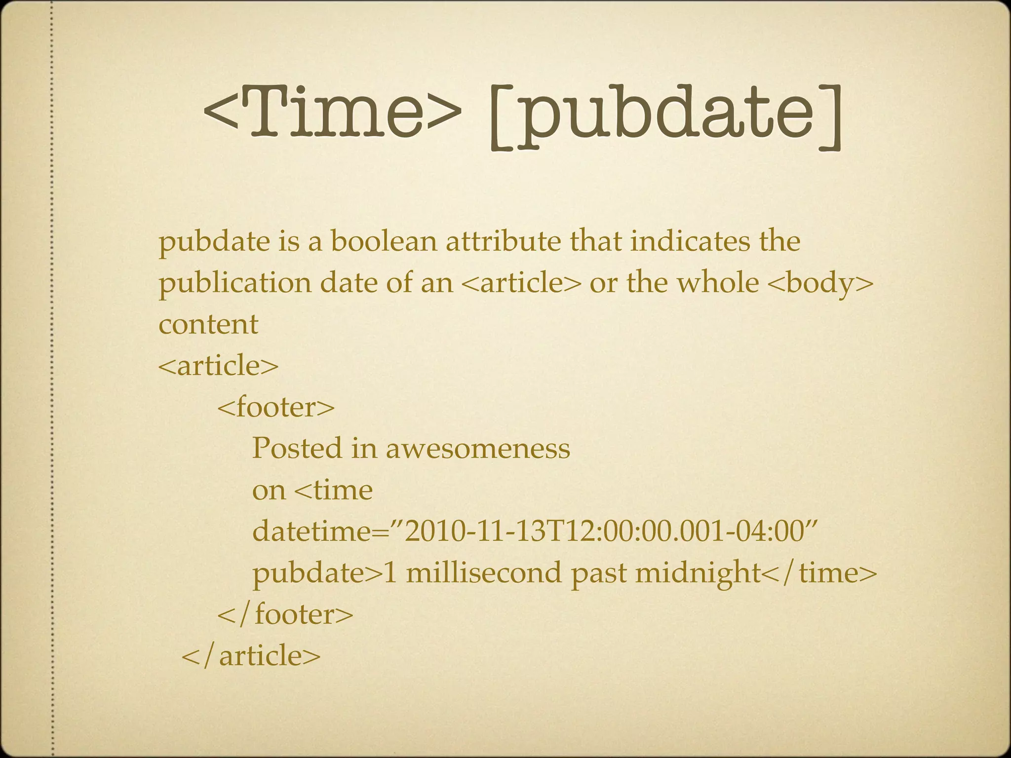 <Time> [pubdate]
pubdate is a boolean attribute that indicates the
publication date of an <article> or the whole <body>
content
<article>
    <footer>
       Posted in awesomeness
       on <time
       datetime=”2010-11-13T12:00:00.001-04:00”
       pubdate>1 millisecond past midnight</time>
    </footer>
  </article>
 