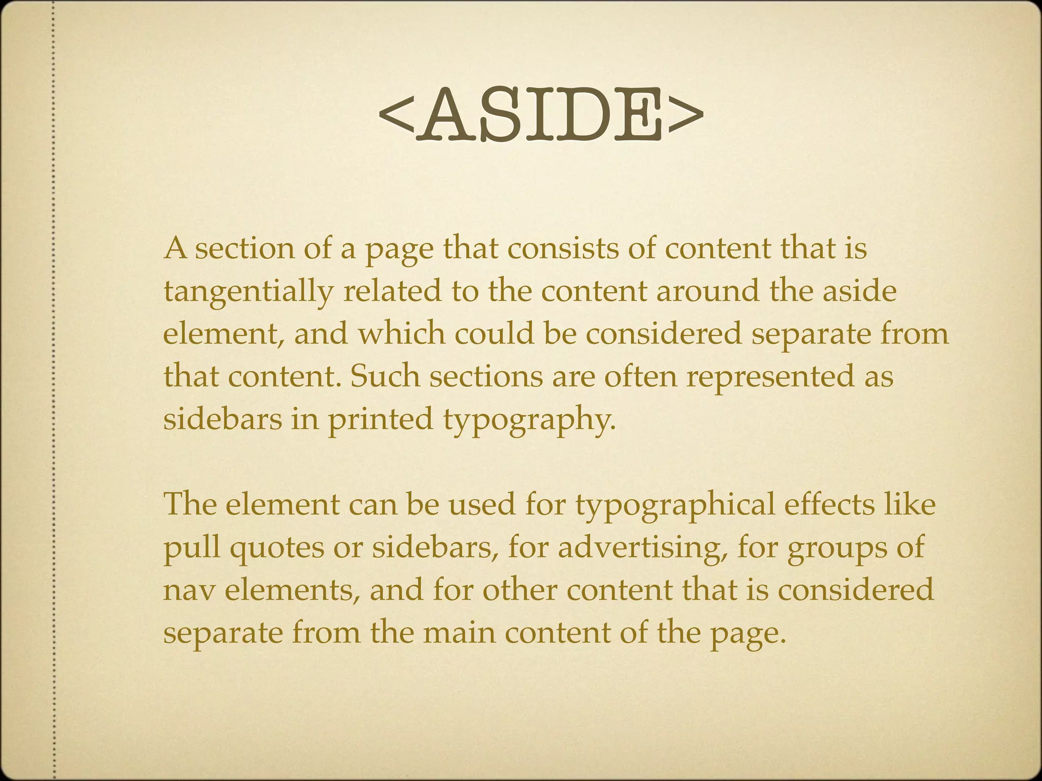 <ASIDE>
A section of a page that consists of content that is
tangentially related to the content around the aside
element, and which could be considered separate from
that content. Such sections are often represented as
sidebars in printed typography.

The element can be used for typographical effects like
pull quotes or sidebars, for advertising, for groups of
nav elements, and for other content that is considered
separate from the main content of the page.
 