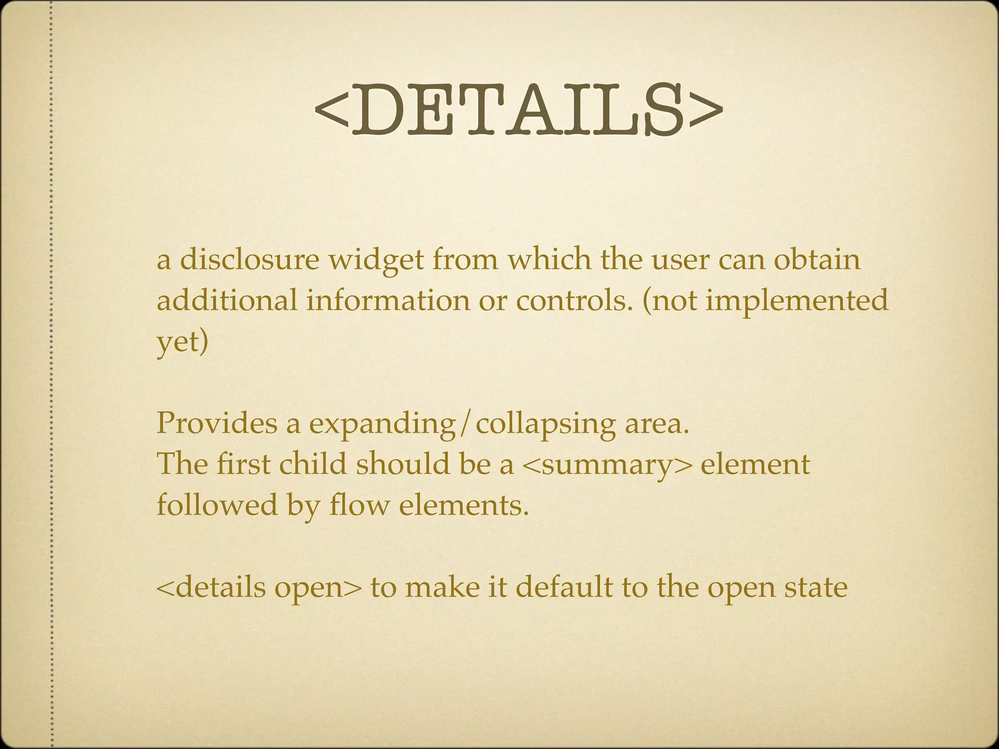 <DETAILS>
a disclosure widget from which the user can obtain
additional information or controls. (not implemented
yet)

Provides a expanding/collapsing area.
The ﬁrst child should be a <summary> element
followed by ﬂow elements.

<details open> to make it default to the open state
 
