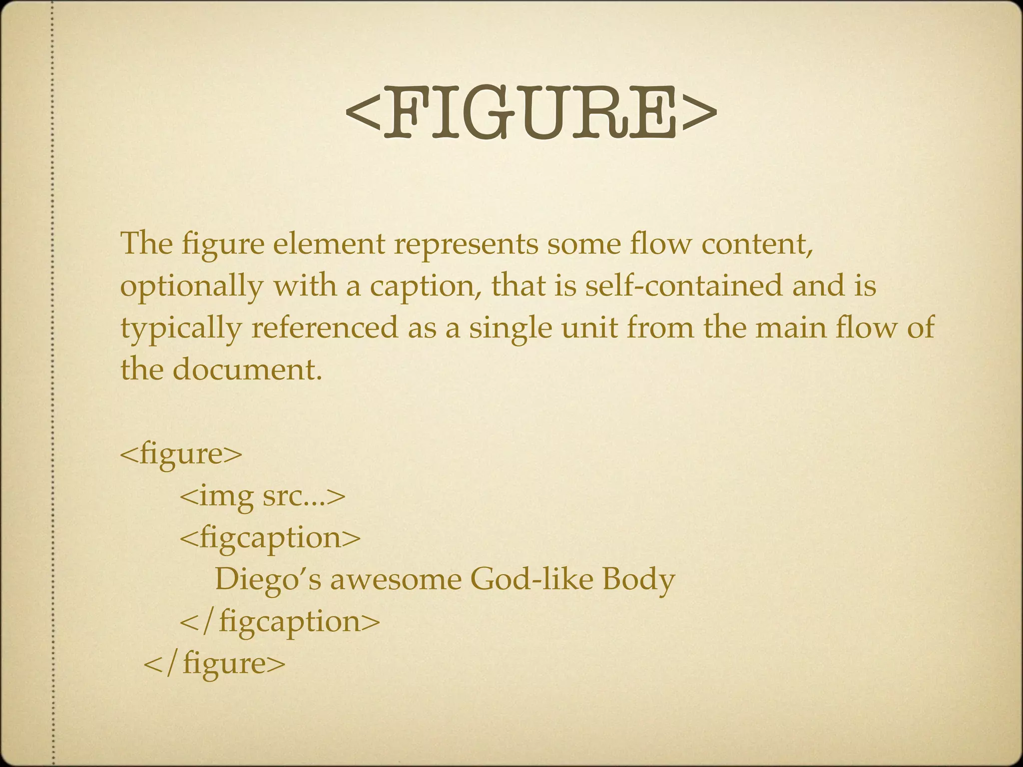 <FIGURE>
The ﬁgure element represents some ﬂow content,
optionally with a caption, that is self-contained and is
typically referenced as a single unit from the main ﬂow of
the document.

<ﬁgure>
   <img src...>
   <ﬁgcaption>
     Diego’s awesome God-like Body
   </ﬁgcaption>
 </ﬁgure>
 