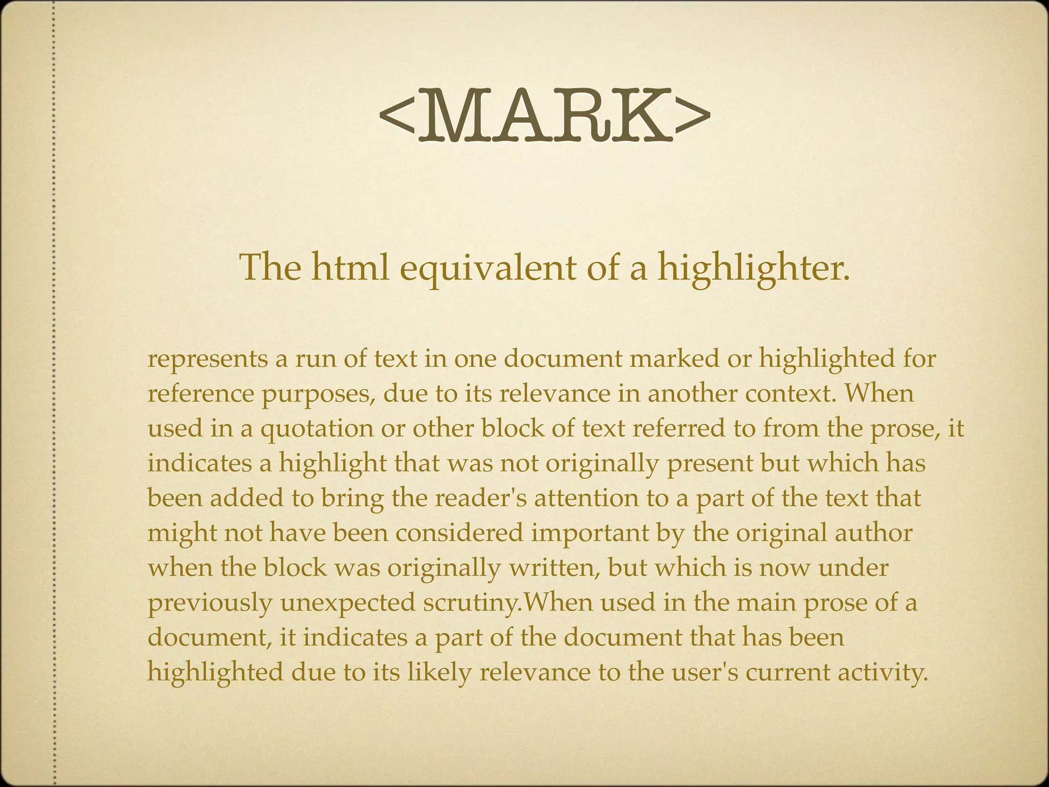 <MARK>
        The html equivalent of a highlighter.

represents a run of text in one document marked or highlighted for
reference purposes, due to its relevance in another context. When
used in a quotation or other block of text referred to from the prose, it
indicates a highlight that was not originally present but which has
been added to bring the reader's attention to a part of the text that
might not have been considered important by the original author
when the block was originally written, but which is now under
previously unexpected scrutiny.When used in the main prose of a
document, it indicates a part of the document that has been
highlighted due to its likely relevance to the user's current activity.
 