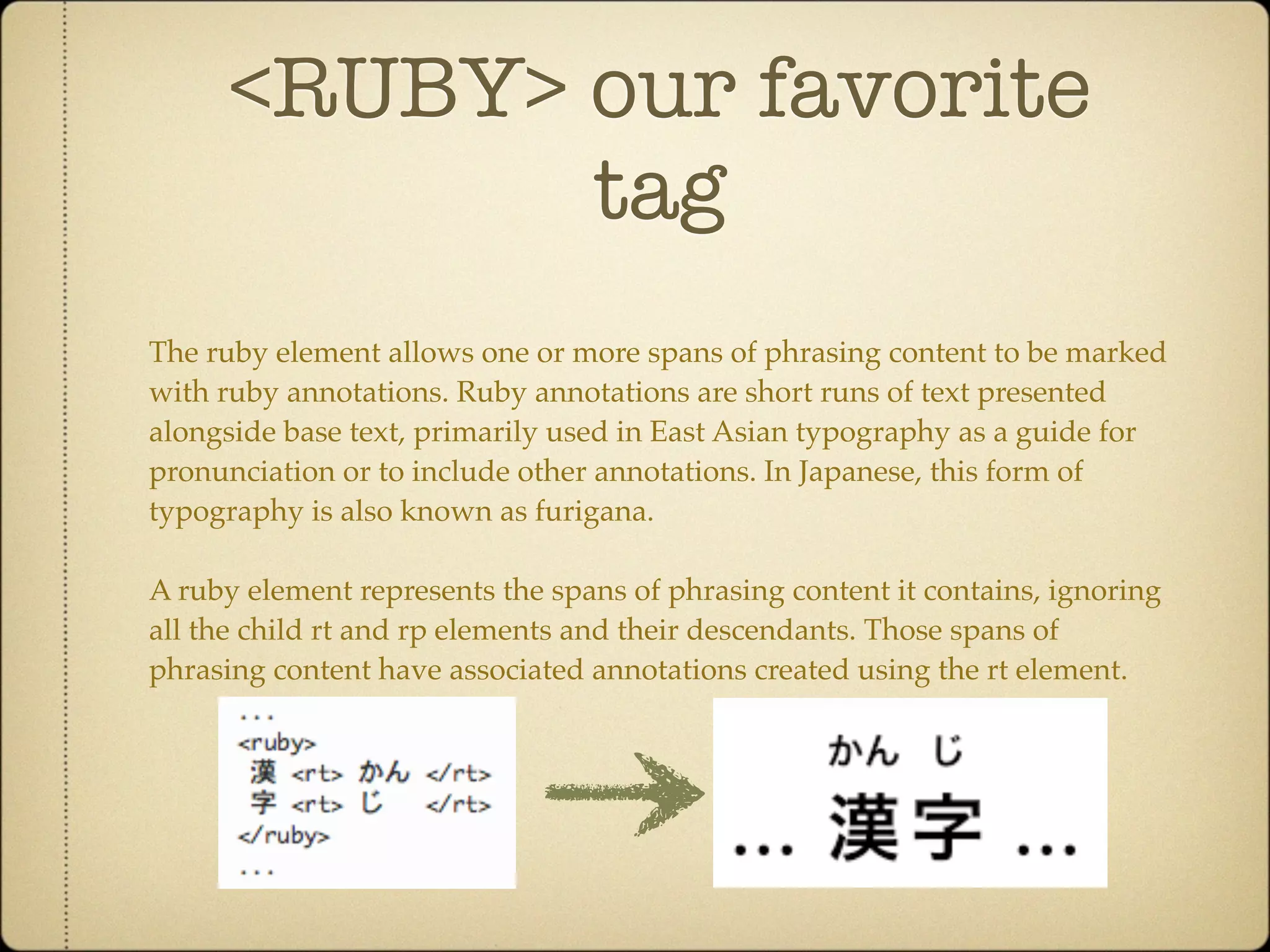 <RUBY> our favorite
             tag
The ruby element allows one or more spans of phrasing content to be marked
with ruby annotations. Ruby annotations are short runs of text presented
alongside base text, primarily used in East Asian typography as a guide for
pronunciation or to include other annotations. In Japanese, this form of
typography is also known as furigana.

A ruby element represents the spans of phrasing content it contains, ignoring
all the child rt and rp elements and their descendants. Those spans of
phrasing content have associated annotations created using the rt element.
 