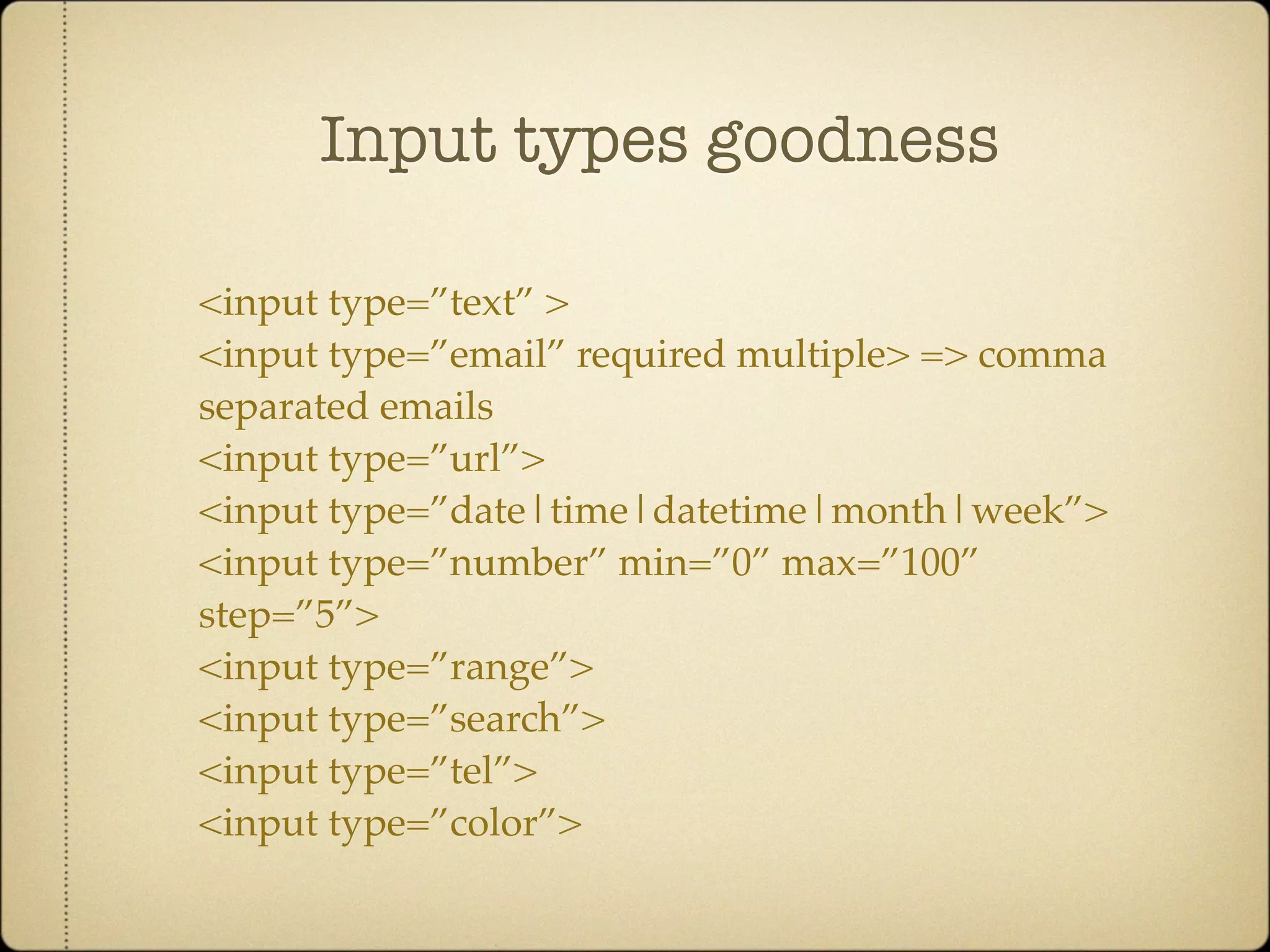 Input types goodness

<input type=”text” >
<input type=”email” required multiple> => comma
separated emails
<input type=”url”>
<input type=”date|time|datetime|month|week”>
<input type=”number” min=”0” max=”100”
step=”5”>
<input type=”range”>
<input type=”search”>
<input type=”tel”>
<input type=”color”>
 