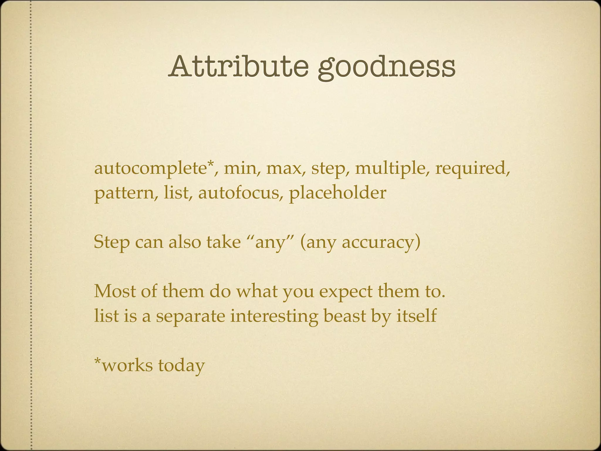 Attribute goodness


autocomplete*, min, max, step, multiple, required,
pattern, list, autofocus, placeholder

Step can also take “any” (any accuracy)

Most of them do what you expect them to.
list is a separate interesting beast by itself

*works today
 