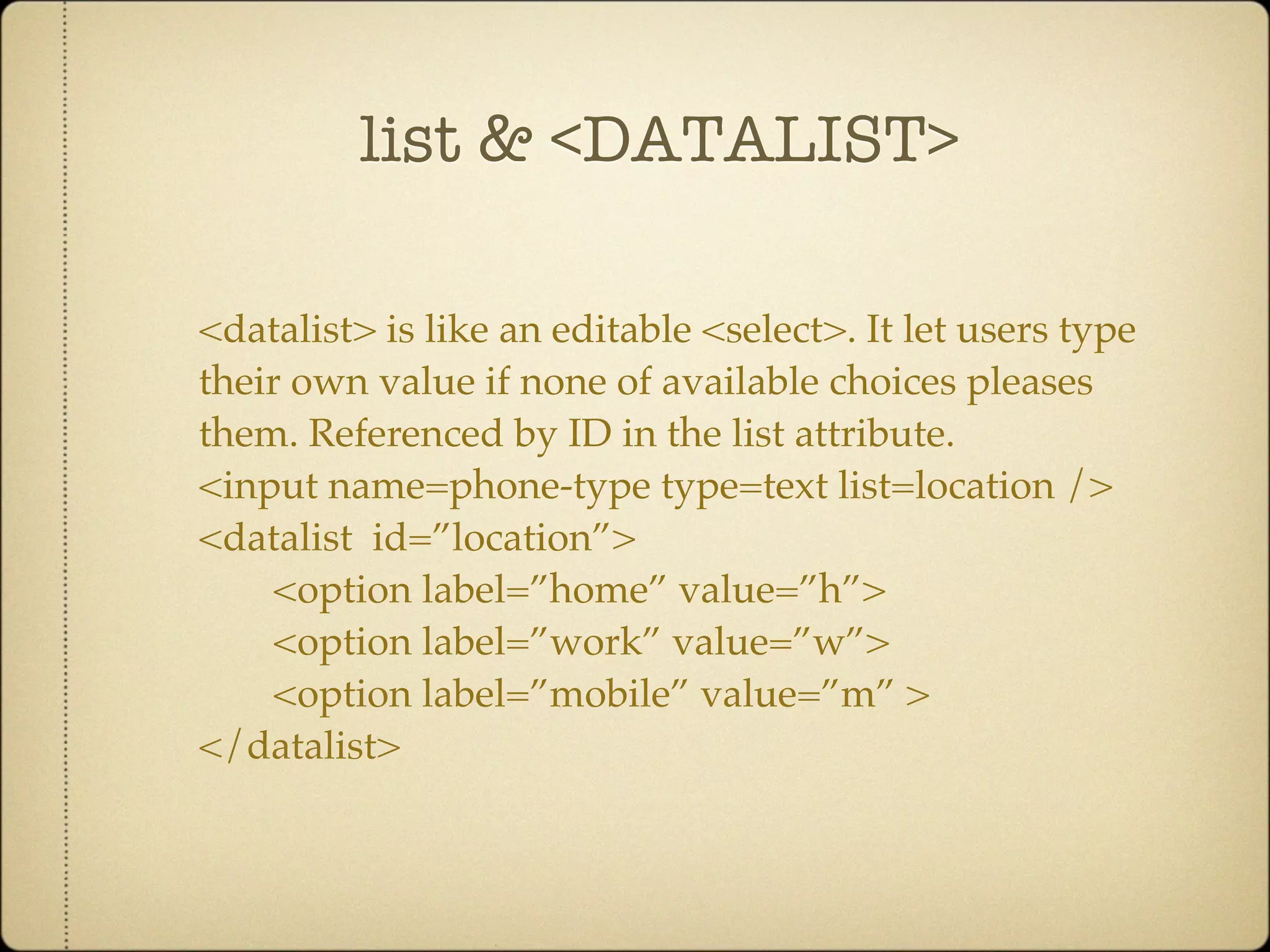 list & <DATALIST>

<datalist> is like an editable <select>. It let users type
their own value if none of available choices pleases
them. Referenced by ID in the list attribute.
<input name=phone-type type=text list=location />
<datalist id=”location”>
    <option label=”home” value=”h”>
    <option label=”work” value=”w”>
    <option label=”mobile” value=”m” >
</datalist>
 