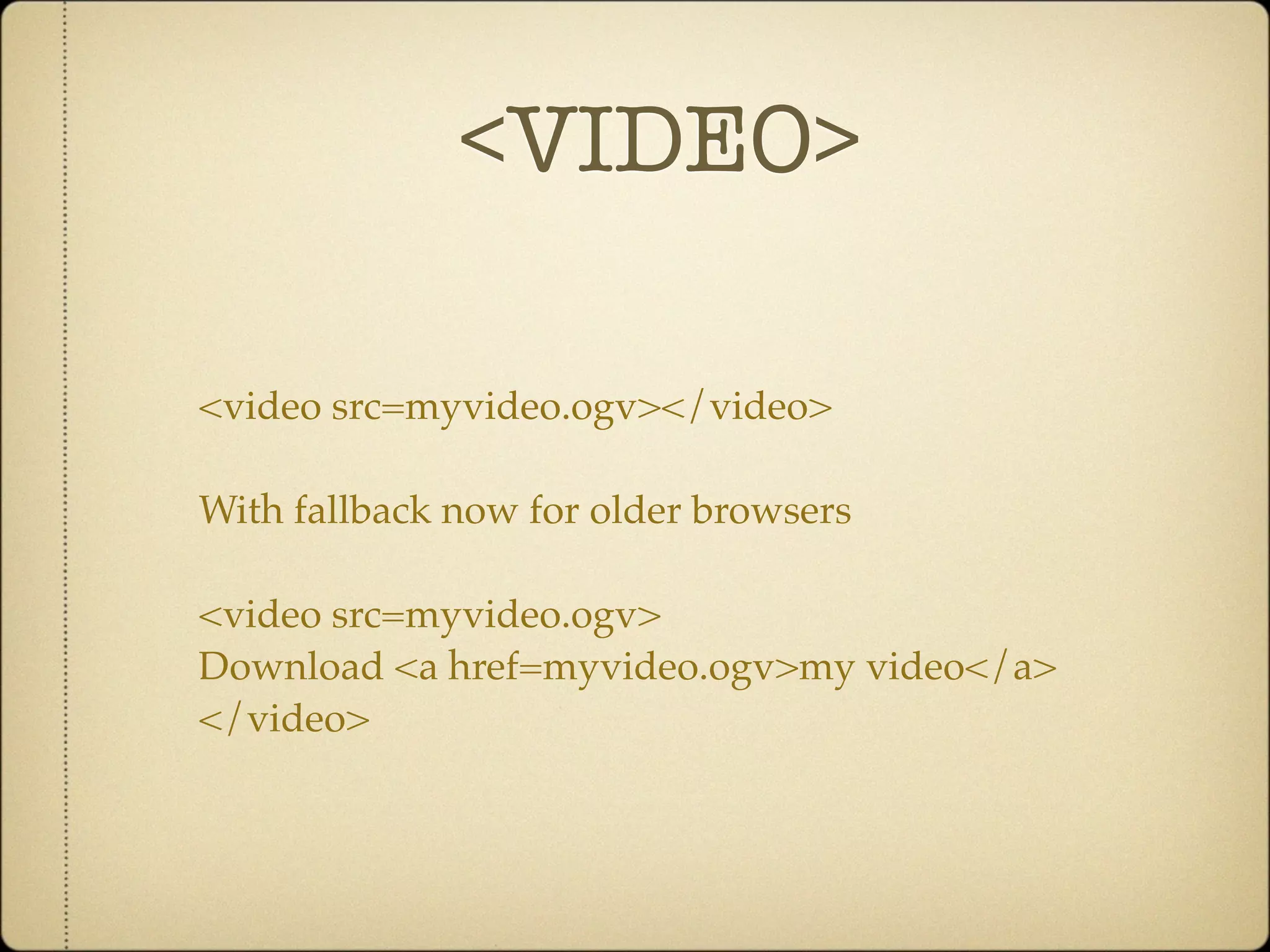 <VIDEO>

<video src=myvideo.ogv></video>

With fallback now for older browsers

<video src=myvideo.ogv>
Download <a href=myvideo.ogv>my video</a>
</video>
 