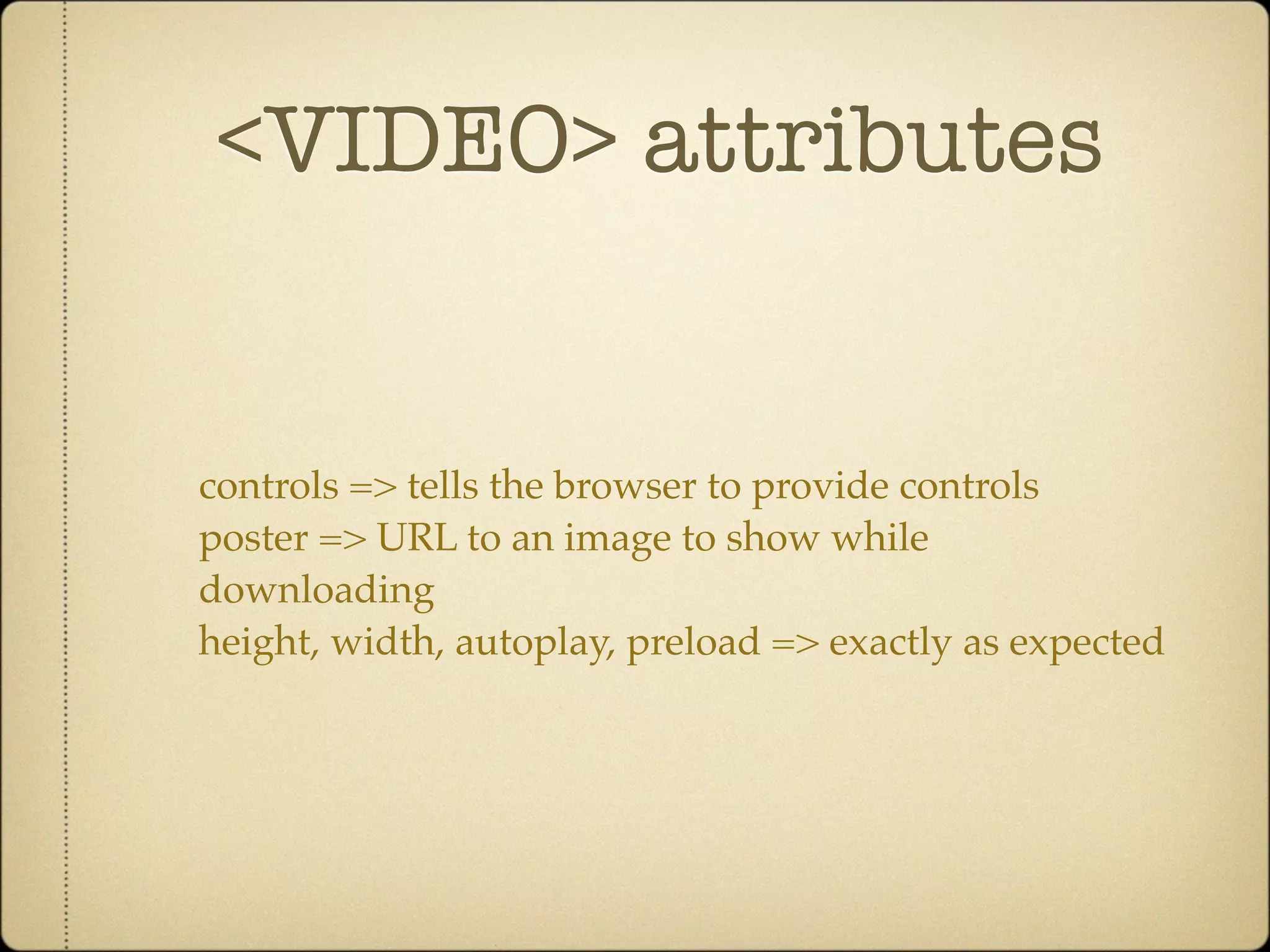 <VIDEO> attributes


controls => tells the browser to provide controls
poster => URL to an image to show while
downloading
height, width, autoplay, preload => exactly as expected
 