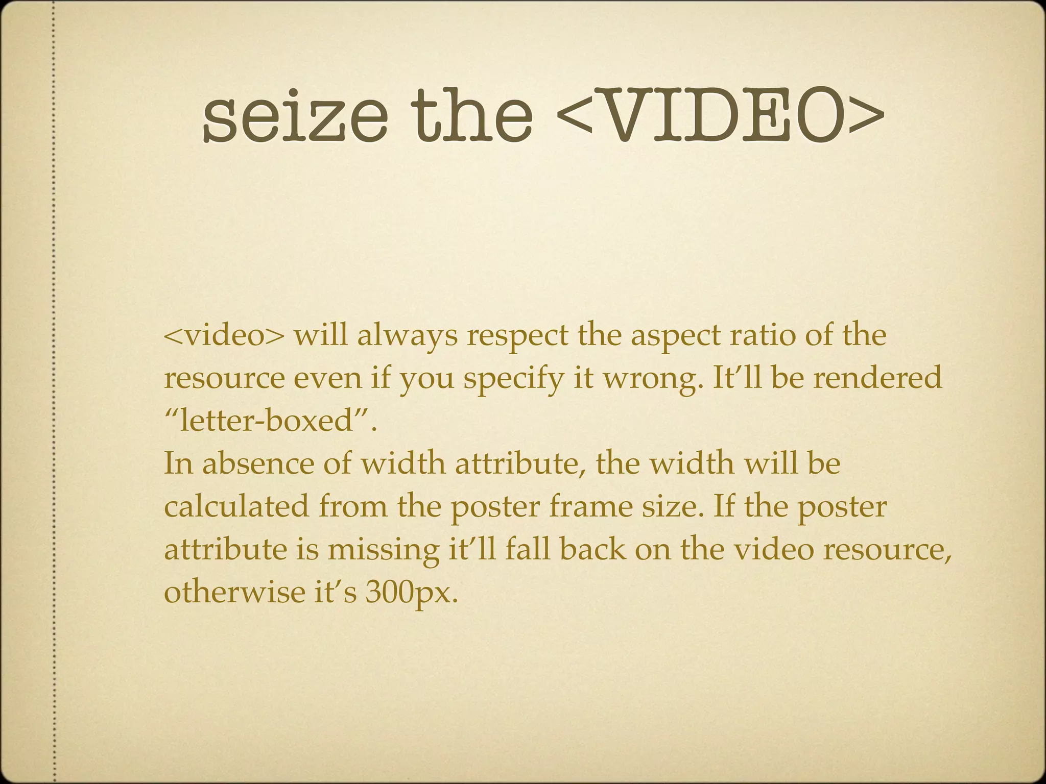 seize the <VIDEO>

<video> will always respect the aspect ratio of the
resource even if you specify it wrong. It’ll be rendered
“letter-boxed”.
In absence of width attribute, the width will be
calculated from the poster frame size. If the poster
attribute is missing it’ll fall back on the video resource,
otherwise it’s 300px.
 