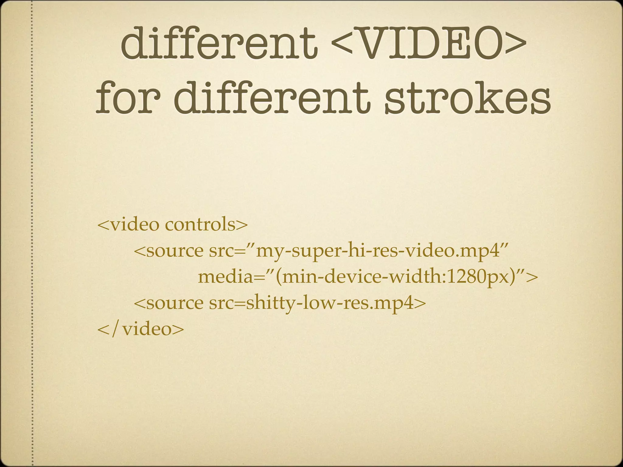 different <VIDEO>
for different strokes

<video controls>
    <source src=”my-super-hi-res-video.mp4”
          media=”(min-device-width:1280px)”>
    <source src=shitty-low-res.mp4>
</video>
 