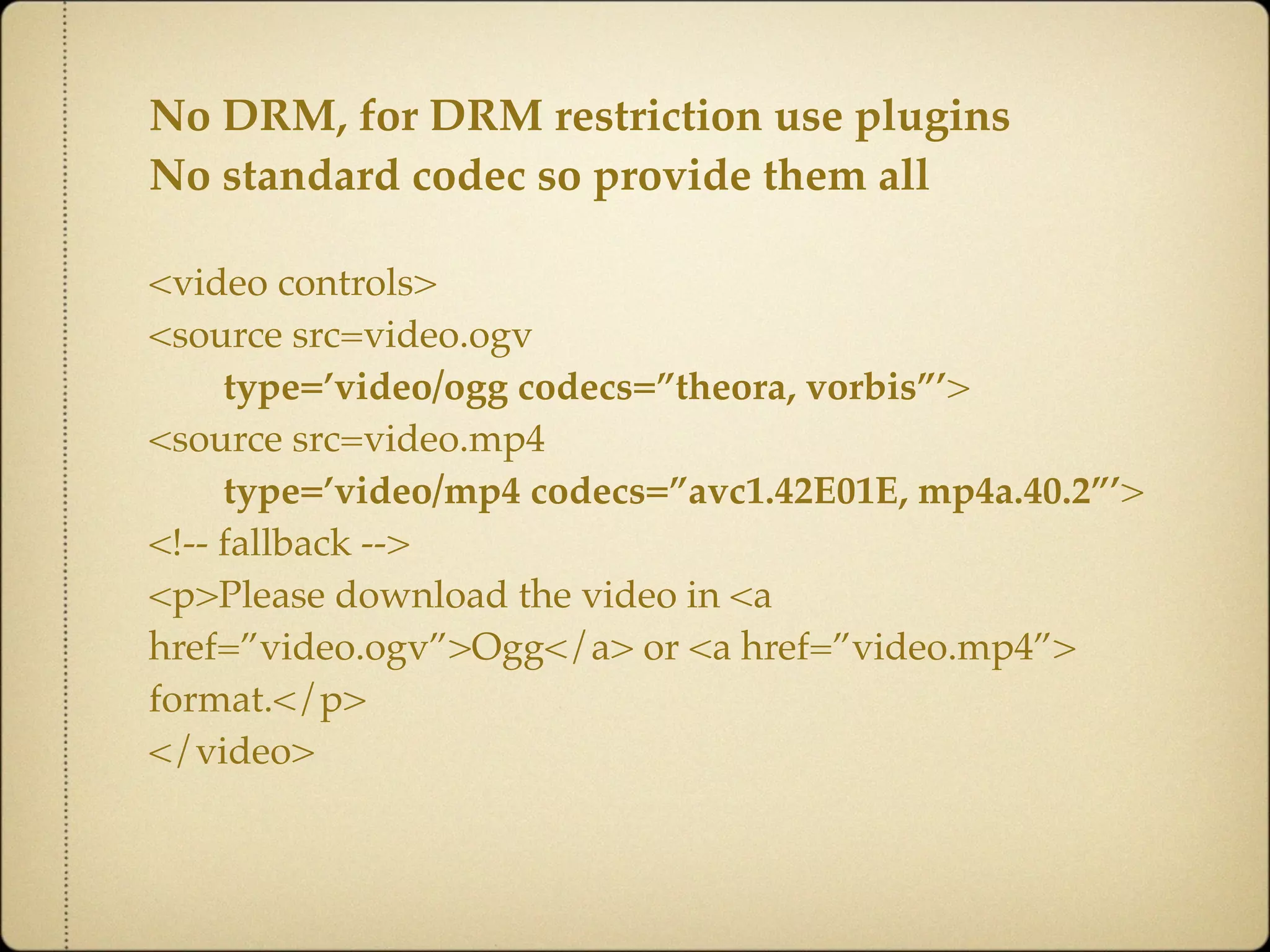 No DRM, for DRM restriction use plugins
No standard codec so provide them all

<video controls>
<source src=video.ogv
     type=’video/ogg codecs=”theora, vorbis”’>
<source src=video.mp4
     type=’video/mp4 codecs=”avc1.42E01E, mp4a.40.2”’>
<!-- fallback -->
<p>Please download the video in <a
href=”video.ogv”>Ogg</a> or <a href=”video.mp4”>
format.</p>
</video>
 