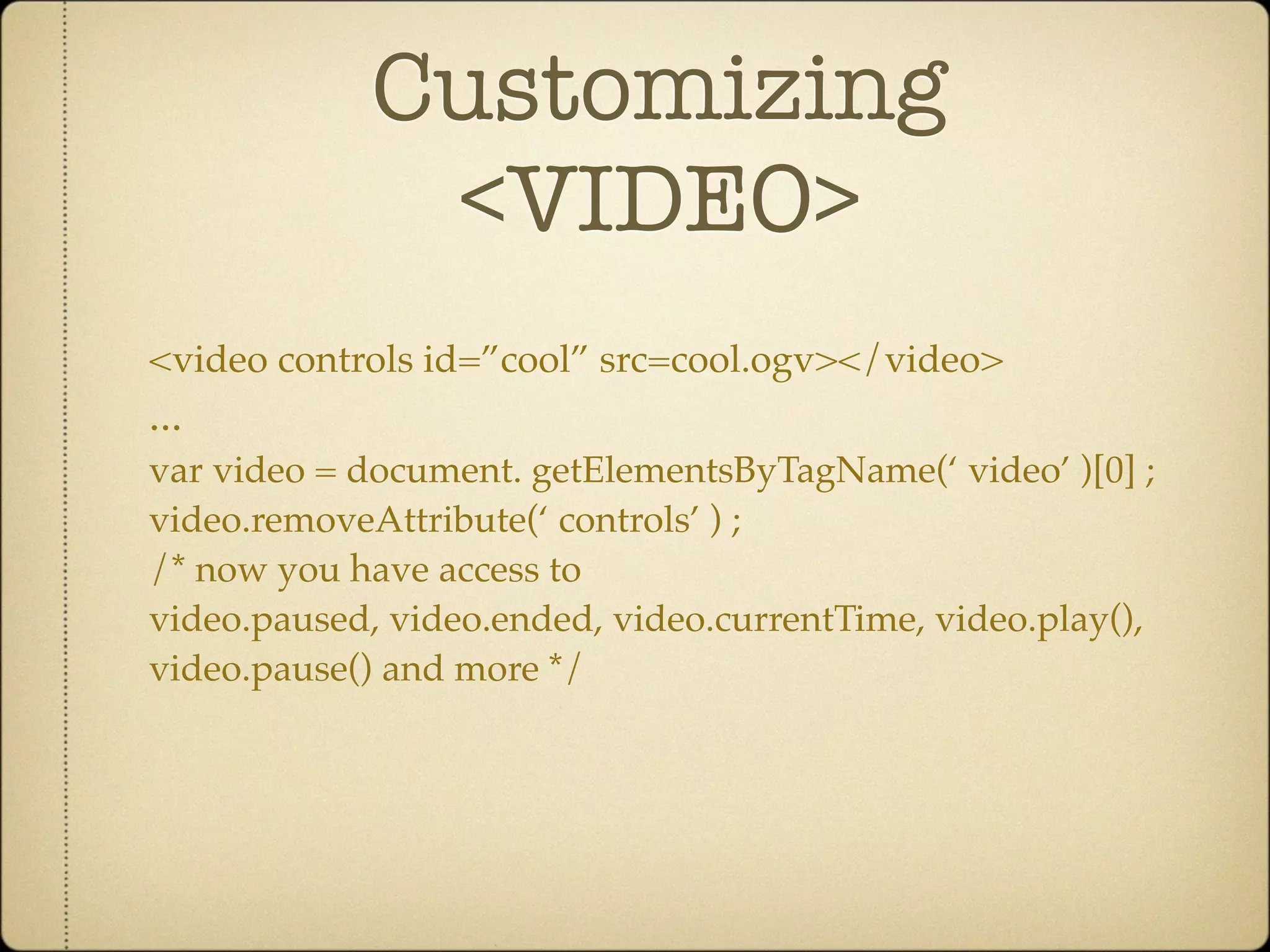 Customizing
              <VIDEO>
<video controls id=”cool” src=cool.ogv></video>
...
var video = document. getElementsByTagName(‘ video’ )[0] ;
video.removeAttribute(‘ controls’ ) ;
/* now you have access to
video.paused, video.ended, video.currentTime, video.play(),
video.pause() and more */
 