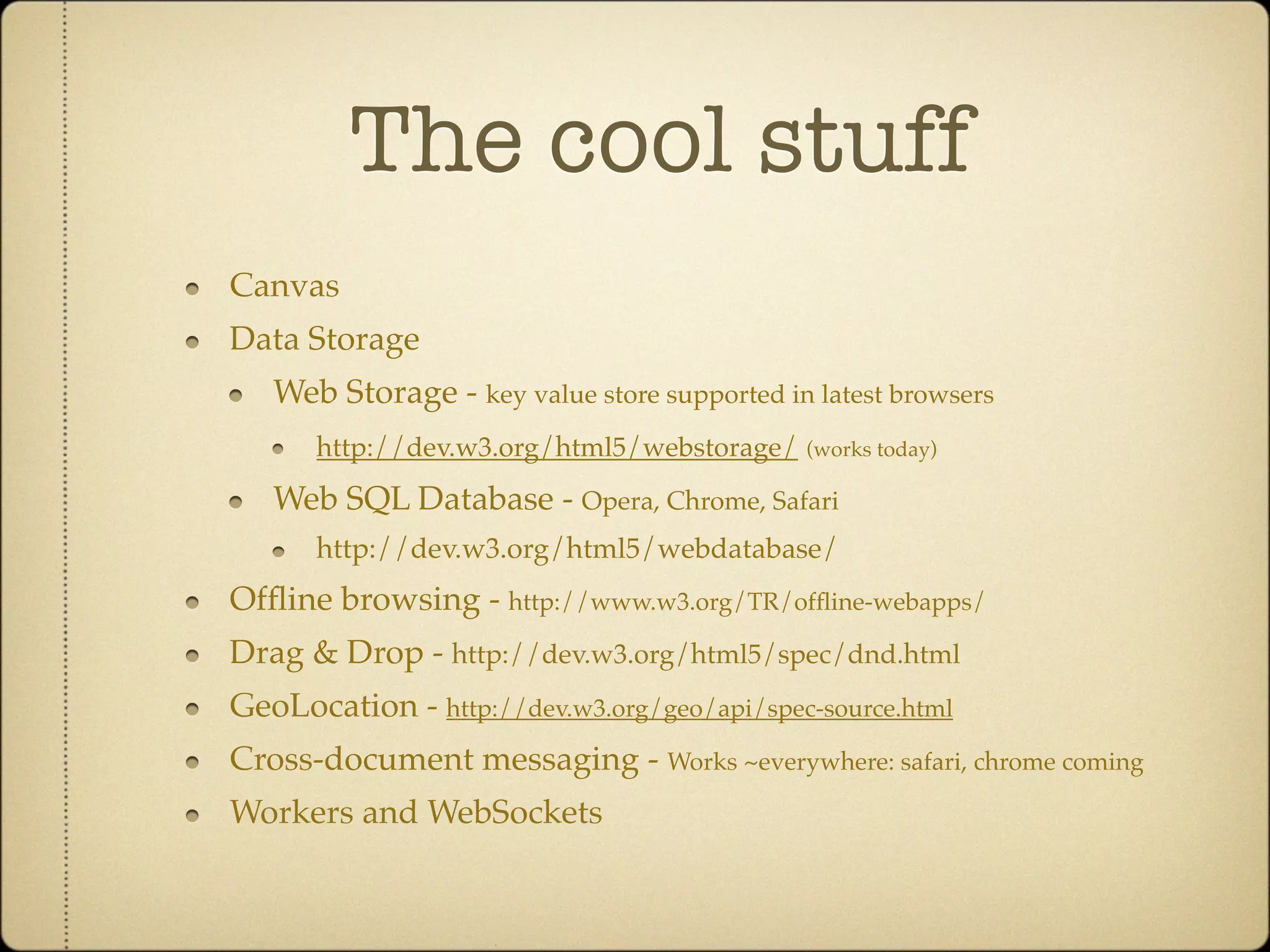 The cool stuff
Canvas
Data Storage
   Web Storage - key value store supported in latest browsers
      http://dev.w3.org/html5/webstorage/    (works today)

   Web SQL Database - Opera, Chrome, Safari
      http://dev.w3.org/html5/webdatabase/
Ofﬂine browsing - http://www.w3.org/TR/ofﬂine-webapps/
Drag & Drop - http://dev.w3.org/html5/spec/dnd.html
GeoLocation - http://dev.w3.org/geo/api/spec-source.html
Cross-document messaging - Works ~everywhere: safari, chrome coming
Workers and WebSockets
 