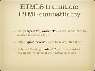 HTML5 transition:
HTML compatibility

<script type=”text/javascript”> => It’s javascript folks,
no need to specify a type

<style type=”text/css”> => Is there any other type?

<a href=”#”><img border=”0”></a> => border is
staying for the moment, only with a value of 0
 