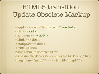 HTML5 transition:
Update Obsolete Markup
<applet> => why? Really, Why? <embed>
<dir> => <ul>
<acronym> => <abbr>
<blink> => don’t
<marquee> => don’t
<font> => still?
name attribute becomes id ex:
<a name=”faq1”></a> => <div id=” faq1”>...</div>
<img name=”map1”/> => <img id=”map1”/>
 