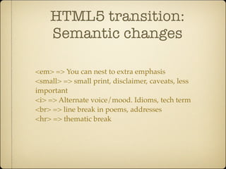 HTML5 transition:
    Semantic changes

<em> => You can nest to extra emphasis
<small> => small print, disclaimer, caveats, less
important
<i> => Alternate voice/mood. Idioms, tech term
<br> => line break in poems, addresses
<hr> => thematic break
 