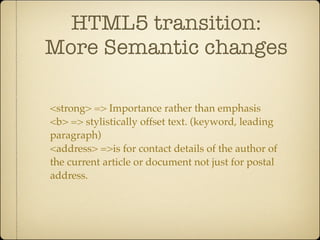 HTML5 transition:
More Semantic changes

<strong> => Importance rather than emphasis
<b> => stylistically offset text. (keyword, leading
paragraph)
<address> =>is for contact details of the author of
the current article or document not just for postal
address.
 