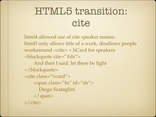 HTML5 transition:
         cite
html4 allowed use of cite speaker names
html5 only allows title of a work, disallows people
workaround <cite> + hCard for speakers
<blockquote cite=”#ds”>
    And then I said: let there be light
</blockquote>
<cite class=”vcard”>
    <span class=”fn” id=”ds”>
       Diego Scataglini
    </span>
</cite>
 