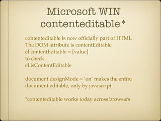 Microsoft WIN
      contenteditable*
contenteditable is now ofﬁcially part of HTML
The DOM attribute is contentEditable
el.contentEditable = [value]
to check
el.isContentEditable

document.designMode = ‘on’ makes the entire
document editable, only by javascript.

*contenteditable works today across browsers
 