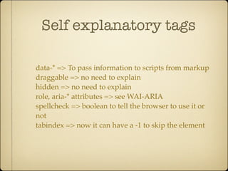 Self explanatory tags

data-* => To pass information to scripts from markup
draggable => no need to explain
hidden => no need to explain
role, aria-* attributes => see WAI-ARIA
spellcheck => boolean to tell the browser to use it or
not
tabindex => now it can have a -1 to skip the element
 