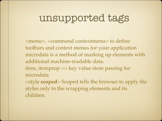 unsupported tags

<menu>, <command contextmenu> to deﬁne
toolbars and context menus for your application
microdata is a method of marking up elements with
additional machine-readable data.
item, itemprop => key value store passing for
microdata
<style scoped> Scoped tells the browser to apply the
styles only to the wrapping elements and its
children.
 