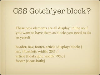 CSS Gotch’yer block?

These new elements are all display: inline so if
you want to have them as blocks you need to do
so yerself

header, nav, footer, article {display: block; }
nav {ﬂoat:left; width: 20%; }
article {ﬂoat:right; width: 79%; }
footer {clear: both;}
 